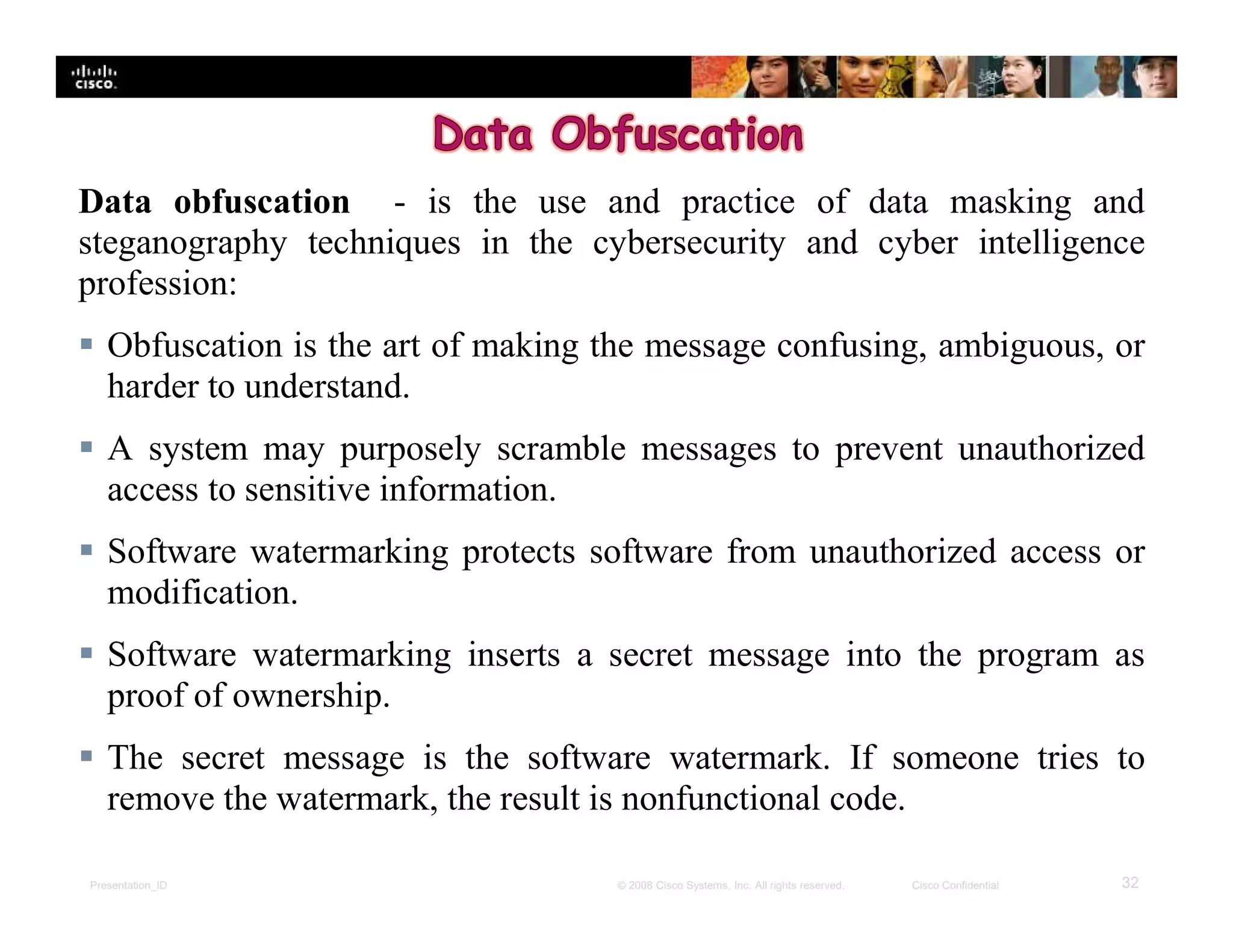 Presentation_ID 32© 2008 Cisco Systems, Inc. All rights reserved. Cisco Confidential
Data obfuscation - is the use and practice of data masking and
steganography techniques in the cybersecurity and cyber intelligence
profession:
 Obfuscation is the art of making the message confusing, ambiguous, or
harder to understand.
 A system may purposely scramble messages to prevent unauthorized
access to sensitive information.
 Software watermarking protects software from unauthorized access or
modification.
 Software watermarking inserts a secret message into the program as
proof of ownership.
 The secret message is the software watermark. If someone tries to
remove the watermark, the result is nonfunctional code.
 