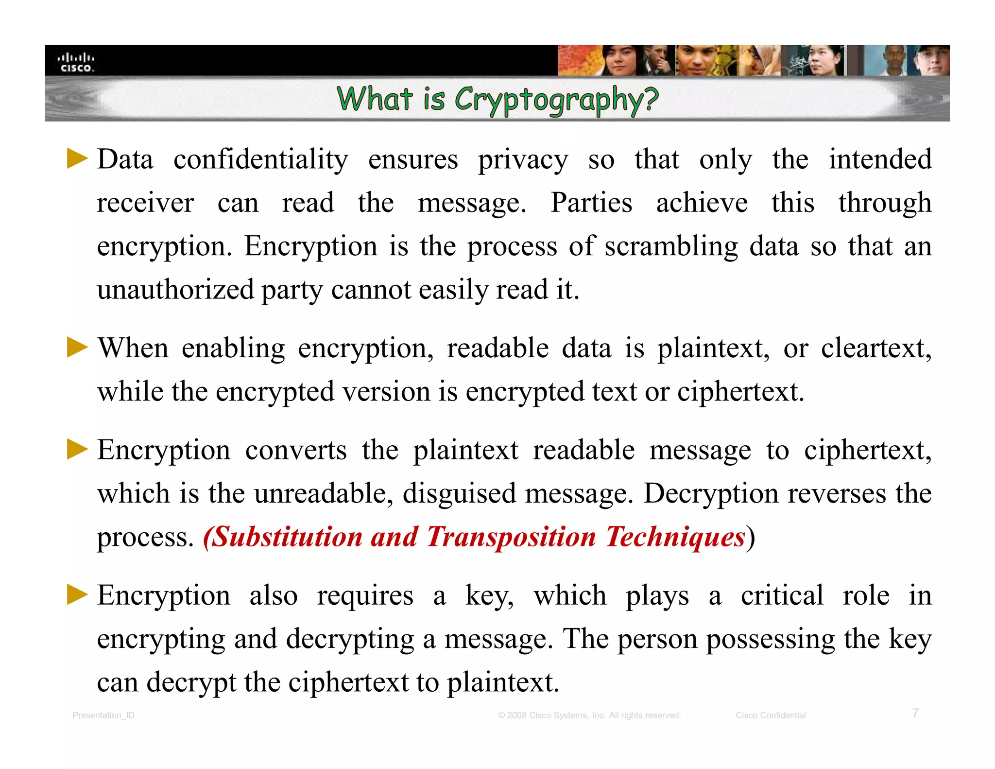 Presentation_ID 7© 2008 Cisco Systems, Inc. All rights reserved. Cisco Confidential
►Data confidentiality ensures privacy so that only the intended
receiver can read the message. Parties achieve this through
encryption. Encryption is the process of scrambling data so that an
unauthorized party cannot easily read it.
►When enabling encryption, readable data is plaintext, or cleartext,
while the encrypted version is encrypted text or ciphertext.
►Encryption converts the plaintext readable message to ciphertext,
which is the unreadable, disguised message. Decryption reverses the
process. (Substitution and Transposition Techniques)
►Encryption also requires a key, which plays a critical role in
encrypting and decrypting a message. The person possessing the key
can decrypt the ciphertext to plaintext.
 