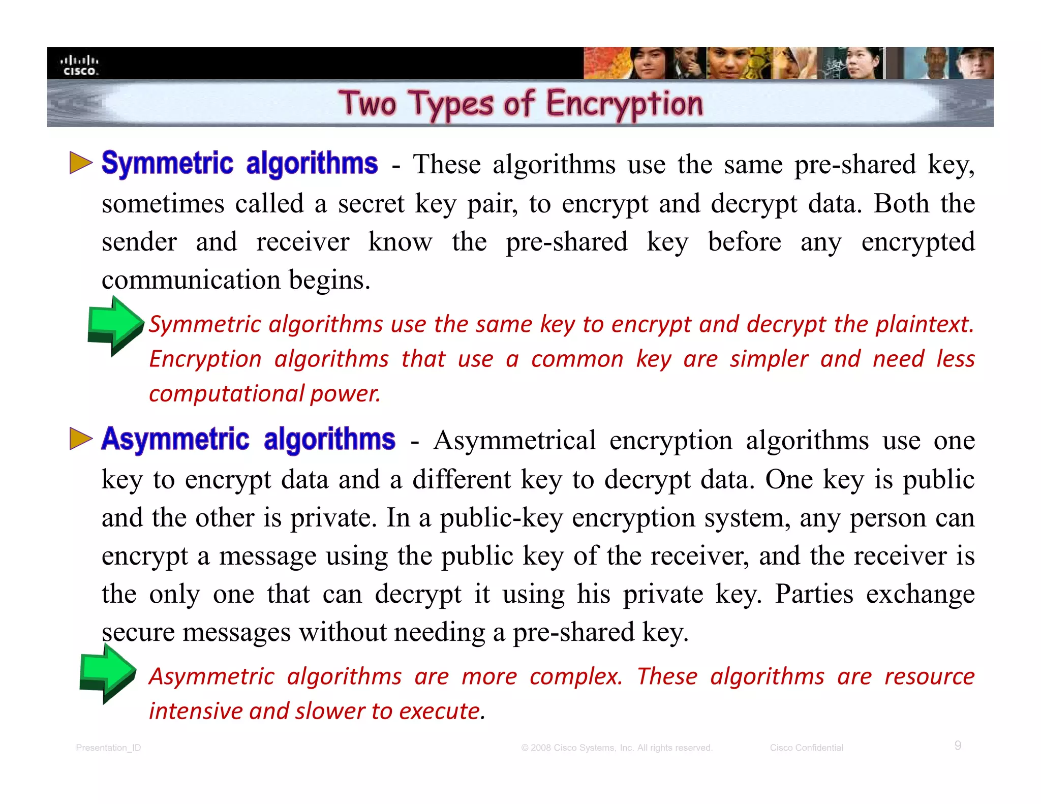 Presentation_ID 9© 2008 Cisco Systems, Inc. All rights reserved. Cisco Confidential
- These algorithms use the same pre-shared key,
sometimes called a secret key pair, to encrypt and decrypt data. Both the
sender and receiver know the pre-shared key before any encrypted
communication begins.
 Symmetric algorithms use the same key to encrypt and decrypt the plaintext.
Encryption algorithms that use a common key are simpler and need less
computational power.
- Asymmetrical encryption algorithms use one
key to encrypt data and a different key to decrypt data. One key is public
and the other is private. In a public-key encryption system, any person can
encrypt a message using the public key of the receiver, and the receiver is
the only one that can decrypt it using his private key. Parties exchange
secure messages without needing a pre-shared key.
 Asymmetric algorithms are more complex. These algorithms are resource
intensive and slower to execute.
 