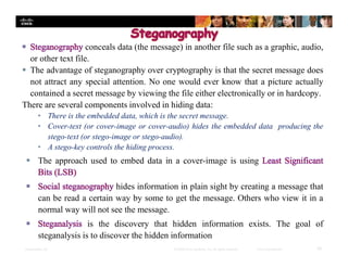 Presentation_ID 30© 2008 Cisco Systems, Inc. All rights reserved. Cisco Confidential
conceals data (the message) in another file such as a graphic, audio,
or other text file.
 The advantage of steganography over cryptography is that the secret message does
not attract any special attention. No one would ever know that a picture actually
contained a secret message by viewing the file either electronically or in hardcopy.
There are several components involved in hiding data:
• There is the embedded data, which is the secret message.
• Cover-text (or cover-image or cover-audio) hides the embedded data producing the
stego-text (or stego-image or stego-audio).
• A stego-key controls the hiding process.
 The approach used to embed data in a cover-image is using
hides information in plain sight by creating a message that
can be read a certain way by some to get the message. Others who view it in a
normal way will not see the message.
is the discovery that hidden information exists. The goal of
steganalysis is to discover the hidden information
 