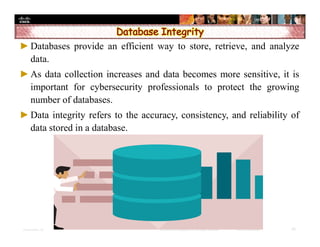 Presentation_ID 26© 2008 Cisco Systems, Inc. All rights reserved. Cisco Confidential
►Databases provide an efficient way to store, retrieve, and analyze
data.
►As data collection increases and data becomes more sensitive, it is
important for cybersecurity professionals to protect the growing
number of databases.
►Data integrity refers to the accuracy, consistency, and reliability of
data stored in a database.
 