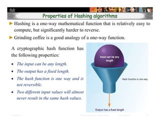 Presentation_ID 6© 2008 Cisco Systems, Inc. All rights reserved. Cisco Confidential
►Hashing is a one-way mathematical function that is relatively easy to
compute, but significantly harder to reverse.
►Grinding coffee is a good analogy of a one-way function.
A cryptographic hash function has
the following properties:
 The input can be any length.
 The output has a fixed length.
 The hash function is one way and is
not reversible.
 Two different input values will almost
never result in the same hash values.
 