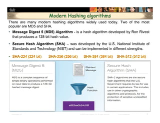 Presentation_ID 9© 2008 Cisco Systems, Inc. All rights reserved. Cisco Confidential
There are many modern hashing algorithms widely used today. Two of the most
popular are MD5 and SHA.
 Message Digest 5 (MD5) Algorithm - is a hash algorithm developed by Ron Rivest
that produces a 128-bit hash value.
 Secure Hash Algorithm (SHA) – was developed by the U.S. National Institute of
Standards and Technology (NIST) and can be implemented in different strengths:
 