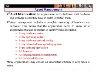 Presentation_ID 10© 2008 Cisco Systems, Inc. All rights reserved. Cisco Confidential
Asset Identification: An organization needs to know what hardware
and software assets they have in order to protect them.
Asset management includes a complete inventory of hardware and
software. This means that the organization needs to know all of
components that can be subject to security risks, including:
 Every hardware system
 Every operating system
 Every hardware network device
 Every network device operating system
 Every software application
 All firmware
 All language runtime environments
 All individual libraries
Many organizations may choose an automated solution to keep track of
assets.
 