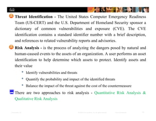 Presentation_ID 12© 2008 Cisco Systems, Inc. All rights reserved. Cisco Confidential
Threat Identification - The United States Computer Emergency Readiness
Team (US-CERT) and the U.S. Department of Homeland Security sponsor a
dictionary of common vulnerabilities and exposure (CVE). The CVE
identification contains a standard identifier number with a brief description,
and references to related vulnerability reports and advisories.
Risk Analysis - is the process of analyzing the dangers posed by natural and
human-caused events to the assets of an organization. A user performs an asset
identification to help determine which assets to protect. Identify assets and
their value
• Identify vulnerabilities and threats
• Quantify the probability and impact of the identified threats
• Balance the impact of the threat against the cost of the countermeasure
There are two approaches to risk analysis - Quantitative Risk Analysis &
Qualitative Risk Analysis
 