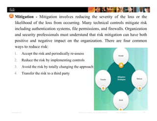Presentation_ID 14© 2008 Cisco Systems, Inc. All rights reserved. Cisco Confidential
Mitigation - Mitigation involves reducing the severity of the loss or the
likelihood of the loss from occurring. Many technical controls mitigate risk
including authentication systems, file permissions, and firewalls. Organization
and security professionals must understand that risk mitigation can have both
positive and negative impact on the organization. There are four common
ways to reduce risk:
1. Accept the risk and periodically re-assess
2. Reduce the risk by implementing controls
3. Avoid the risk by totally changing the approach
4. Transfer the risk to a third party
 