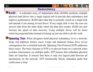 Presentation_ID 18© 2008 Cisco Systems, Inc. All rights reserved. Cisco Confidential
A redundant array of independent disks (RAID) combines multiple
physical hard drives into a single logical unit to provide data redundancy and
improve performance. RAID takes data that is normally stored on a single disk
and spreads it out among several drives. If any single disk is lost, the user can
recover data from the other disks where the data also resides. RAID can also
increase the speed of data recovery. Using multiple drives will be faster
retrieving requested data instead of relying on just one disk to do the work.
When designers build physical redundancy in to a network,
loops and duplicate frames occur. Loops and duplicate frames have severe
consequences for a switched network. Spanning Tree Protocol (STP) addresses
these issues. The basic function of STP is to prevent loops on a network when
switches interconnect via multiple paths. STP ensures that redundant physical
links are loop-free. It ensures that there is only one logical path between all
destinations on the network. STP intentionally blocks redundant paths that
could cause a loop.
 
