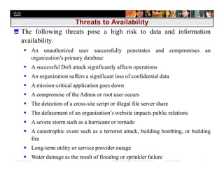 Presentation_ID 7© 2008 Cisco Systems, Inc. All rights reserved. Cisco Confidential
 The following threats pose a high risk to data and information
availability.
 An unauthorized user successfully penetrates and compromises an
organization’s primary database
 A successful DoS attack significantly affects operations
 An organization suffers a significant loss of confidential data
 A mission-critical application goes down
 A compromise of the Admin or root user occurs
 The detection of a cross-site script or illegal file server share
 The defacement of an organization’s website impacts public relations
 A severe storm such as a hurricane or tornado
 A catastrophic event such as a terrorist attack, building bombing, or building
fire
 Long-term utility or service provider outage
 Water damage as the result of flooding or sprinkler failure
 