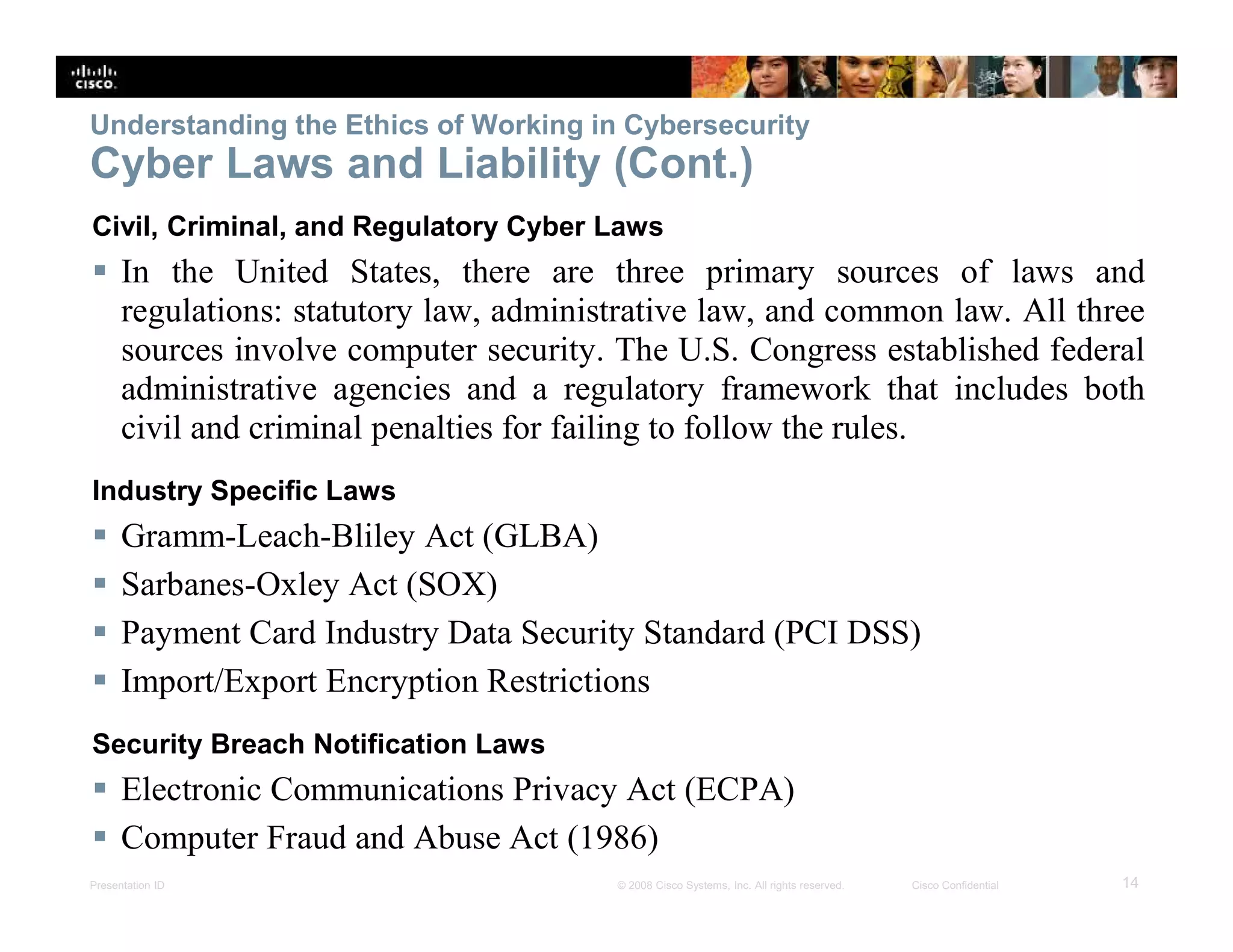 Presentation ID 14© 2008 Cisco Systems, Inc. All rights reserved. Cisco Confidential
Understanding the Ethics of Working in Cybersecurity
Cyber Laws and Liability (Cont.)
Civil, Criminal, and Regulatory Cyber Laws
 In the United States, there are three primary sources of laws and
regulations: statutory law, administrative law, and common law. All three
sources involve computer security. The U.S. Congress established federal
administrative agencies and a regulatory framework that includes both
civil and criminal penalties for failing to follow the rules.
Industry Specific Laws
 Gramm-Leach-Bliley Act (GLBA)
 Sarbanes-Oxley Act (SOX)
 Payment Card Industry Data Security Standard (PCI DSS)
 Import/Export Encryption Restrictions
Security Breach Notification Laws
 Electronic Communications Privacy Act (ECPA)
 Computer Fraud and Abuse Act (1986)
 
