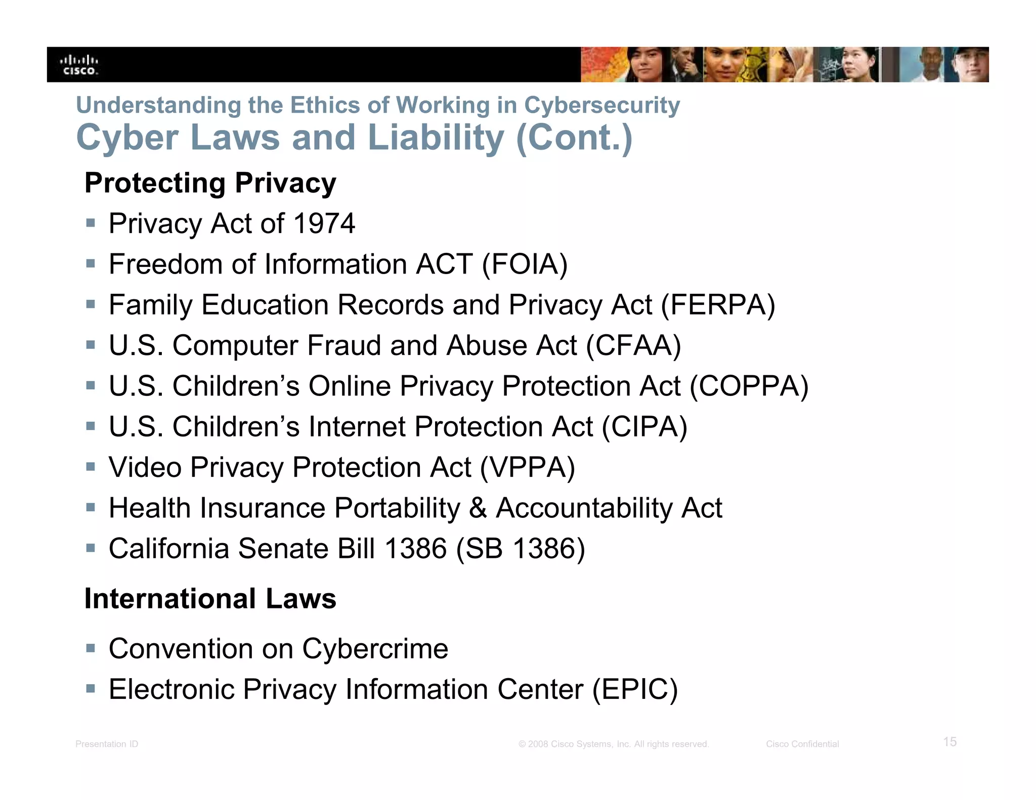 Presentation ID 15© 2008 Cisco Systems, Inc. All rights reserved. Cisco Confidential
Understanding the Ethics of Working in Cybersecurity
Cyber Laws and Liability (Cont.)
Protecting Privacy
 Privacy Act of 1974
 Freedom of Information ACT (FOIA)
 Family Education Records and Privacy Act (FERPA)
 U.S. Computer Fraud and Abuse Act (CFAA)
 U.S. Children’s Online Privacy Protection Act (COPPA)
 U.S. Children’s Internet Protection Act (CIPA)
 Video Privacy Protection Act (VPPA)
 Health Insurance Portability & Accountability Act
 California Senate Bill 1386 (SB 1386)
International Laws
 Convention on Cybercrime
 Electronic Privacy Information Center (EPIC)
 