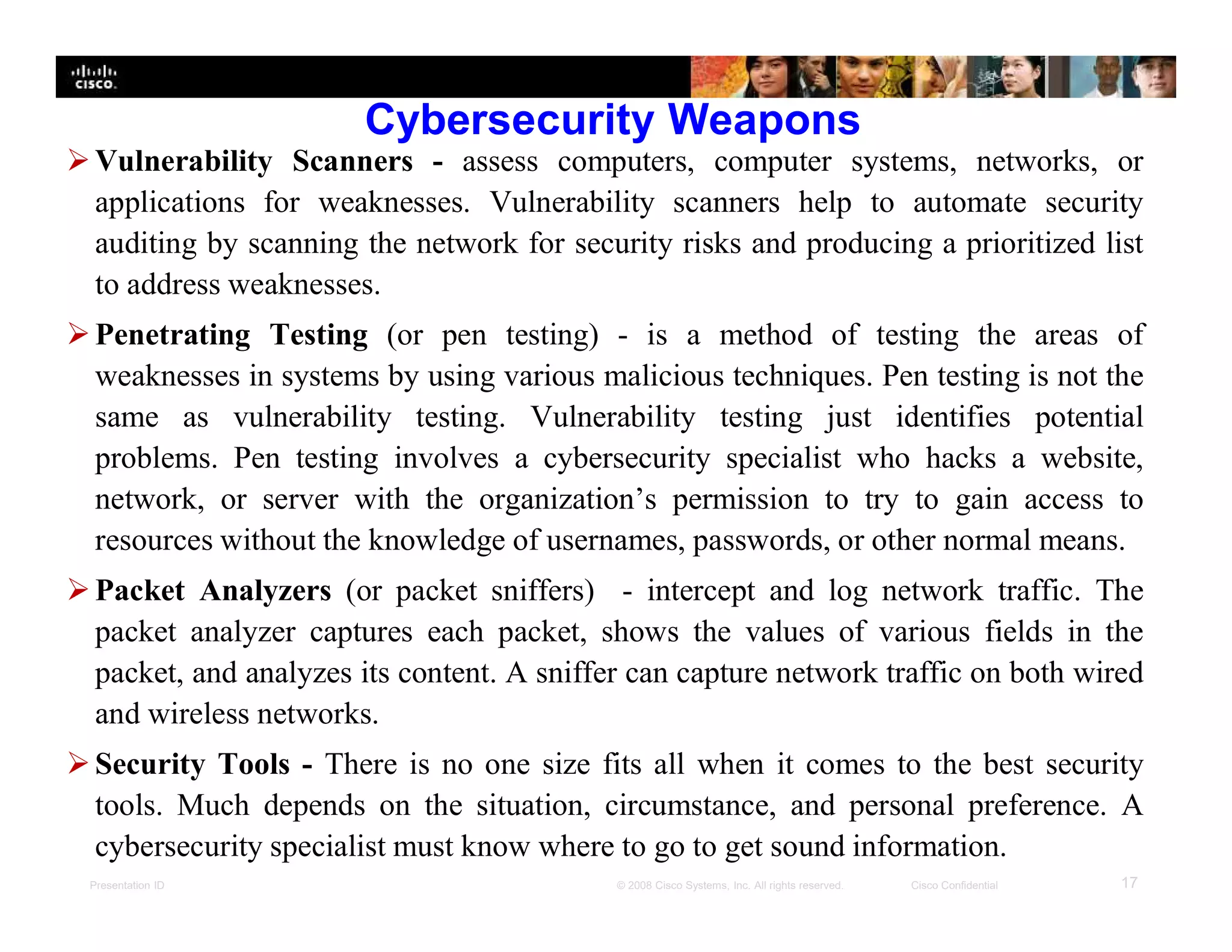 Presentation ID 17© 2008 Cisco Systems, Inc. All rights reserved. Cisco Confidential
Cybersecurity Weapons
Vulnerability Scanners - assess computers, computer systems, networks, or
applications for weaknesses. Vulnerability scanners help to automate security
auditing by scanning the network for security risks and producing a prioritized list
to address weaknesses.
Penetrating Testing (or pen testing) - is a method of testing the areas of
weaknesses in systems by using various malicious techniques. Pen testing is not the
same as vulnerability testing. Vulnerability testing just identifies potential
problems. Pen testing involves a cybersecurity specialist who hacks a website,
network, or server with the organization’s permission to try to gain access to
resources without the knowledge of usernames, passwords, or other normal means.
Packet Analyzers (or packet sniffers) - intercept and log network traffic. The
packet analyzer captures each packet, shows the values of various fields in the
packet, and analyzes its content. A sniffer can capture network traffic on both wired
and wireless networks.
Security Tools - There is no one size fits all when it comes to the best security
tools. Much depends on the situation, circumstance, and personal preference. A
cybersecurity specialist must know where to go to get sound information.
 