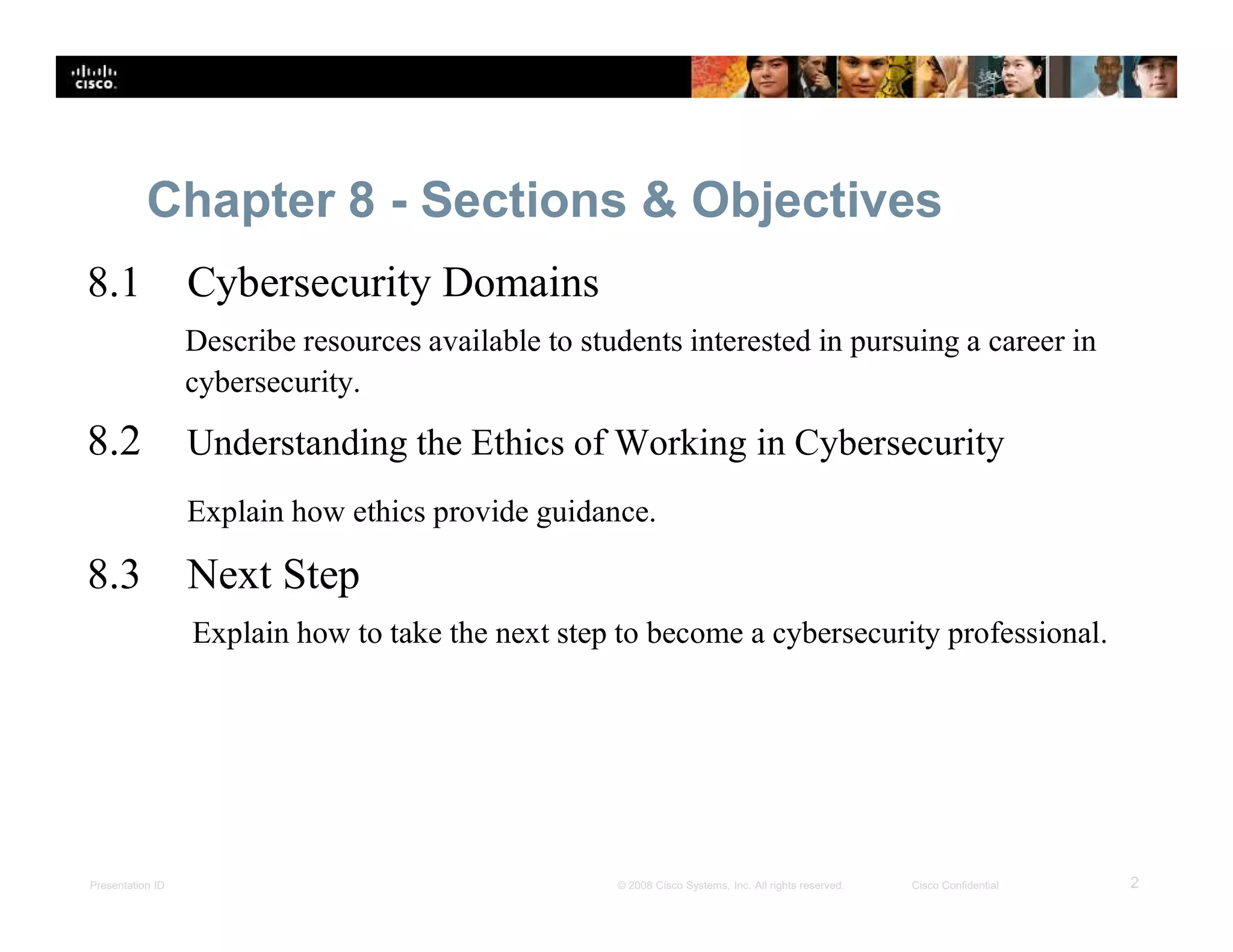 Presentation ID 2© 2008 Cisco Systems, Inc. All rights reserved. Cisco Confidential
Chapter 8 - Sections & Objectives
8.1 Cybersecurity Domains
Describe resources available to students interested in pursuing a career in
cybersecurity.
8.2 Understanding the Ethics of Working in Cybersecurity
Explain how ethics provide guidance.
8.3 Next Step
Explain how to take the next step to become a cybersecurity professional.
 