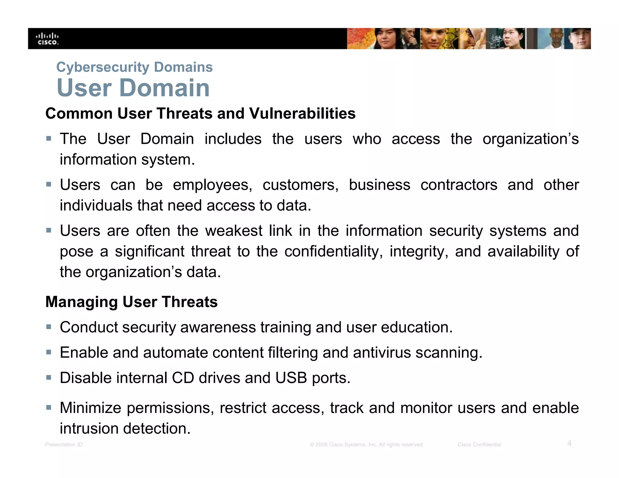 Presentation ID 4© 2008 Cisco Systems, Inc. All rights reserved. Cisco Confidential
Cybersecurity Domains
User Domain
Common User Threats and Vulnerabilities
 The User Domain includes the users who access the organization’s
information system.
 Users can be employees, customers, business contractors and other
individuals that need access to data.
 Users are often the weakest link in the information security systems and
pose a significant threat to the confidentiality, integrity, and availability of
the organization’s data.
Managing User Threats
 Conduct security awareness training and user education.
 Enable and automate content filtering and antivirus scanning.
 Disable internal CD drives and USB ports.
 Minimize permissions, restrict access, track and monitor users and enable
intrusion detection.
 