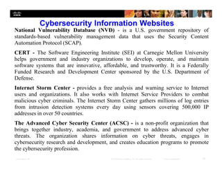 Presentation ID 16© 2008 Cisco Systems, Inc. All rights reserved. Cisco Confidential
Cybersecurity Information Websites
National Vulnerability Database (NVD) - is a U.S. government repository of
standards-based vulnerability management data that uses the Security Content
Automation Protocol (SCAP).
CERT - The Software Engineering Institute (SEI) at Carnegie Mellon University
helps government and industry organizations to develop, operate, and maintain
software systems that are innovative, affordable, and trustworthy. It is a Federally
Funded Research and Development Center sponsored by the U.S. Department of
Defense.
Internet Storm Center - provides a free analysis and warning service to Internet
users and organizations. It also works with Internet Service Providers to combat
malicious cyber criminals. The Internet Storm Center gathers millions of log entries
from intrusion detection systems every day using sensors covering 500,000 IP
addresses in over 50 countries.
The Advanced Cyber Security Center (ACSC) - is a non-profit organization that
brings together industry, academia, and government to address advanced cyber
threats. The organization shares information on cyber threats, engages in
cybersecurity research and development, and creates education programs to promote
the cybersecurity profession.
 