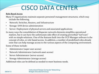 Unified Fabric
Comparing the diagram above (Figure 9) with the previous data center diagram (Figure 8), you can see
several components combined in the UCS environment. One of the first points of consolidation is
the elimination of a separate Fiber Channel network, through the use of Converged Network
Adapters (CNAs) that replace the HBA in the server platform. In addition, the Cisco 6120/40-XP
Fabric Interconnects effectively transport Fiber Channel traffic using Fiber Channel over Ethernet
(FCOE), eliminating the need for a separate infrastructure. While the important technical details are
beyond the scope of this particular discussion, it does allow for transport over a single network, in a
manner similar to voice and data not long ago.
Unified Management (UCS Manager)
Embedded into the 6120/40-XP Fabric Interconnects is the UCS Manager, a web-based management
software that allows for all management functions of the physical UCS infrastructure as well as
interconnection with V-Center (the VMware virtualization management software). In addition, a
separate management network is also eliminated, further consolidating the infrastructure.
Service Profiles (Stateless Computing)
The specific hardware configuration elements of the blades in the server are defined in a construct
termed a service profile. This profile, defined in the UCS Manager GUI, is pushed to the individual
blades at run time. In addition, templates can be created to populate service profiles of differing
types. Various configurations can be changed on the blades, allowing for rapid reconfiguration
08/08/13
Instructional Design-Computer Networking -
Bridges Educational Group
CISCO DATA CENTER
 