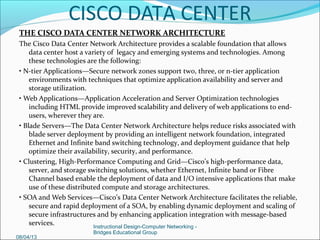 Role-Based Access
Many IT organizations maintain separate personnel management structures, which may
include the following.
• Network: Switches, Routers, and Infrastructure
• Storage: SAN device administration
• Server: Deployment of physical servers and associated applications
In many ways the consolidation of disparate network elements simplifies operational
matters, but it can have the unfortunate side effect of creating proverbial “turf wars”
with no simple solutions. One of the features built into the UCS Manager software is the
concept of roles, or role-based access. In addition, a number of predefined roles already
exist that can help manage access to the various aspects of the computing environment.
Some of these include:
• Administrator (super user access)
• Network Administrator (network asset access)
• Server Administrator (server access)
• Storage Administrator (storage access)
Additional roles can be defined as needed to meet business needs.
08/08/13
Instructional Design-Computer Networking -
Bridges Educational Group
CISCO DATA CENTER
 
