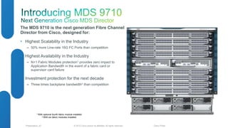 The MDS 9710 is the next generation Fibre Channel 
Director from Cisco, designed for: 
• Highest Scalability in the Industry 
‒ 50% more Line-rate 16G FC Ports than competition 
• Highest Availability in the Industry 
‒ N+1 Fabric Modules protection1 provides zero impact to 
Application Bandwidth in the event of a fabric card or 
supervisor card failure 
• Investment protection for the next decade 
‒ Three times backplane bandwidth2 than competition 
1 With optional fourth fabric module installed 
2 With six fabric modules installed 
© 2012 Cisco and/o Presentation_ID r its affiliates. All rights reserved. Cisco Public 
 