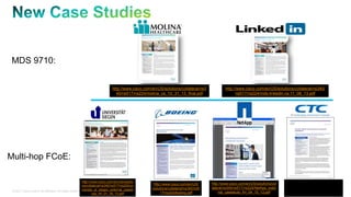MDS 9710: 
Multi-hop FCoE: 
http://www.cisco.com/en/US/solutio 
ns/collateral/ns340/ns517/ns224/un 
iversity_of_siegen_external_casest 
http://www.cisco.com/en/US/solutions/collateral/ns340/ 
ns517/ns224/mds-linkedin-cs-11_08_13.pdf 
© 2011 Cisco and/or its affiliates. All rights reserved. Cisco Confidential 21 
udy_fnl_01_30_13.pdf 
http://www.cisco.com/en/US/ 
solutions/collateral/ns340/ns5 
17/ns224/boeing.pdf 
http://www.cisco.com/en/US/solutions/col 
lateral/ns340/ns517/ns224/NetApp_exter 
nal_casestudy_fnl_04_15_13.pdf 
http://www.cisco.com/en/US/s 
olutions/collateral/ns340/ns51 
7/ns224/itochu_cs.pdf 
http://www.cisco.com/en/US/solutions/collateral/ns3 
40/ns517/ns224/molina_cs_10_31_13_final.pdf 
 
