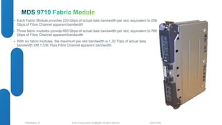 • Each Fabric Module provides 220 Gbps of actual data bandwidth per slot, equivalent to 256 
Gbps of Fibre Channel apparent bandwidth 
• Three fabric modules provide 660 Gbps of actual data bandwidth per slot, equivalent to 768 
Gbps of Fibre Channel apparent bandwidth 
• With six fabric modules, the maximum per slot bandwidth is 1.32 Tbps of actual data 
bandwidth OR 1.536 Tbps Fibre Channel apparent bandwidth 
© 2012 Cisco and/o Presentation_ID r its affiliates. All rights reserved. Cisco Public 
 