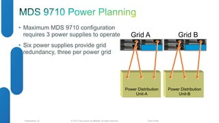 • Maximum MDS 9710 configuration 
requires 3 power supplies to operate 
• Six power supplies provide grid 
redundancy, three per power grid 
Grid A Grid B 
© 2012 Cisco and/o Presentation_ID r its affiliates. All rights reserved. Cisco Public 
Power Distribution 
Unit-B 
Power Distribution 
Unit-A 
 