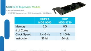 • New half-width form factor 
• 10/100/1000 Management port, RJ45 Console port, 2 x USB 2.0 ports 
SUP2A 
MDS 9500 
SUP 
MDS 9710 
Memory 2G 8G 
# of Cores 1 4 
Clock Speed 1.4 GHz 2.1 GHz 
Instruction 32-bit 64-bit 
© 2012 Cisco and/o Presentation_ID r its affiliates. All rights reserved. Cisco Public 
 