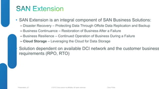 • SAN Extension is an integral component of SAN Business Solutions: 
‒ Disaster Recovery – Protecting Data Through Offsite Data Replication and Backup 
‒ Business Continuance – Restoration of Business After a Failure 
‒ Business Resilience – Continued Operation of Business During a Failure 
‒ Cloud Storage – Leveraging the Cloud for Data Storage 
• Solution dependent on available DCI network and the customer business 
requirements (RPO, RTO) 
© 2012 Cisco and/o Presentation_ID r its affiliates. All rights reserved. Cisco Public 
 
