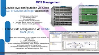 MDS Management 
• Device level configuration via Cisco 
© 2012 Cisco and/o Presentation_ID r its affiliates. All rights reserved. Cisco Public 
4141 
CLI or Device Manager application 
• Initial product configuration 
• VSAN configuration 
• Port configuration 
• Manager SNMP security access 
• Manage alarms, events and notifications 
• View chassis, module, port status 
• Fabric wide configuration via DCNM 
SAN (Java) 
• Fabric wide configuration of port channels, FCIP, VSANs, etc 
• Topology view 
• Event monitoring 
• Fabric trouble shooting tools 
• Wizard-based fabric provisioning: verify changes before execution 
and reduce chances for human error 
• Real-time event forwarding for proactive storage network 
management and reduced response time 
IBM System Networking 
 