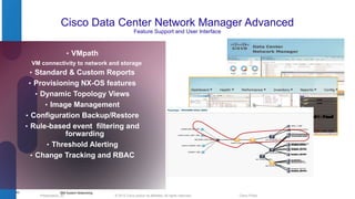 Cisco Data Center Network Manager Advanced 
Feature Support and User Interface 
© 2012 Cisco and/o Presentation_ID r its affiliates. All rights reserved. Cisco Public 
43 
• VMpath 
VM connectivity to network and storage 
• Standard & Custom Reports 
• Provisioning NX-OS features 
• Dynamic Topology Views 
• Image Management 
• Configuration Backup/Restore 
• Rule-based event filtering and 
forwarding 
• Threshold Alerting 
• Change Tracking and RBAC 
IBM System Networking 
 