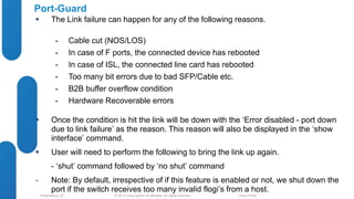 Port-Guard 
 The Link failure can happen for any of the following reasons. 
- Cable cut (NOS/LOS) 
- In case of F ports, the connected device has rebooted 
- In case of ISL, the connected line card has rebooted 
- Too many bit errors due to bad SFP/Cable etc. 
- B2B buffer overflow condition 
- Hardware Recoverable errors 
 Once the condition is hit the link will be down with the ‘Error disabled - port down 
due to link failure’ as the reason. This reason will also be displayed in the ‘show 
interface’ command. 
 User will need to perform the following to bring the link up again. 
- ‘shut’ command followed by ‘no shut’ command 
- Note: By default, irrespective of if this feature is enabled or not, we shut down the 
port if the switch receives too many invalid flogi’s from a host. 
© 2012 Cisco and/o Presentation_ID r its affiliates. All rights reserved. Cisco Public 
 