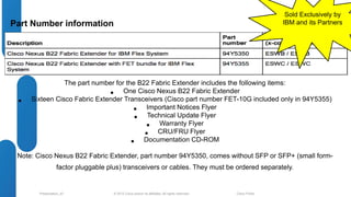 Part Number information 
The part number for the B22 Fabric Extender includes the following items: 
• One Cisco Nexus B22 Fabric Extender 
• Sixteen Cisco Fabric Extender Transceivers (Cisco part number FET-10G included only in 94Y5355) 
• Important Notices Flyer 
• Technical Update Flyer 
• Warranty Flyer 
• CRU/FRU Flyer 
• Documentation CD-ROM 
Note: Cisco Nexus B22 Fabric Extender, part number 94Y5350, comes without SFP or SFP+ (small form-factor 
pluggable plus) transceivers or cables. They must be ordered separately. 
© 2012 Cisco and/o Presentation_ID r its affiliates. All rights reserved. Cisco Public 
Sold Exclusively by 
IBM and its Partners 
 