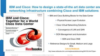 IBM and Cisco: How to design a state-of-the art data center and 
networking infrastructure combining Cisco and IBM solutions 
 IBM and Cisco Building Blocks for the Data Center 
 Physical Access Layer Evolution 
 Cisco Virtual Networking Solutions 
 Convergence of LAN and SAN 
 DCN Management and Automation 
 SDN and Cisco ONE 
 Reference Designs for Small, Medium and Large 
DCs 
Link to Redbook: 
http://www.redbooks.ibm.com/redpieces/abstracts/sg248105.html?Open 
© 2012 Cisco and/o Presentation_ID r its affiliates. All rights reserved. Cisco Public 
75 
 