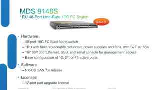 • Hardware 
Q3CY14 
‒ 48-port 16G FC fixed fabric switch 
‒ 1RU with field replaceable redundant power supplies and fans, with B2F air flow 
‒ 10/100/1000 Ethernet, USB, and serial console for management access 
‒ Base configuration of 12, 24, or 48 active ports 
• Software 
‒ NX-OS SAN 7.x release 
• Licenses 
‒ 12-port port upgrade license 
© 2012 Cisco and/o Presentation_ID r its affiliates. All rights reserved. Cisco Public 
 