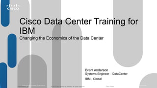 Cisco Data Center Training for 
IBM 
Changing the Economics of the Data Center 
Brent Anderson 
Systems Engineer – DataCenter 
IBM - Global 
© 2010 Cisco and/or its affiliates. All rights reserved. Cisco Confidential 1 
© 2012 Cisco and/o Presentation_ID r its affiliates. All rights reserved. Cisco Public 
 