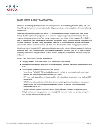Data Sheet




                        Cisco Home Energy Management
                                     ®
                        The Cisco Home Energy Management Solution (HEMS) combines the Home Energy Controller (HEC), with Cisco
                        hosted Energy Management services to provide the utility useful tools and a managed platform for residential energy
                        management .

                        The Home Energy Management Solution (Figure 1) is designed for deployment in homes that are in the service
                        territory of utilities implementing programs such as consumer energy management, peak time rebates, demand
                        response, critical peak pricing, time-of-use pricing, microgeneration, and electric vehicle integration. The HEMS is
                        ideal for implementing these programs while maintaining grid reliability, energy efficiency, customer participation, and
                        customer satisfaction. The Home Energy Management Solution is an ideal complement to a utilities’ Smart Meter
                        deployment to enhance the communications with the in-home devices and to confirm pricing program utilization.

                        Cisco Home Energy Controller (HEC) helps residential customers monitor and control their energy use. In the home,
                        an optional set of Cisco compatible, tested peripherals can be wirelessly connected to the HEC in order to provide
                        monitoring and control of energy loads such as HVAC systems, pool pumps, water heaters, televisions, computers,
                        and so on.

                        Primary Cisco Home Energy Controller Series features:

                              ●   Engaging and easy to use, menu-driven touch screen-based, user interface
                              ●   Intuitive energy management applications for usage monitoring, budgeting, thermostat, appliance control, and
                                  so on
                              ●   Commonly used networking communications and security
                                  ◦ Smart Energy Profile (SEP 1.0) certified ZigBee network interface for communicating with smart meters
                                     deployed with utility advanced metering infrastructure (AMI)
                                  ◦ ERT meter reading capability provides compatibility with installed base of automated meter reading (AMR)
                                     deployments
                                  ◦ WiFi/Ethernet network interface, which allows for communicating with cloud-based device management
                                     system through user’s home broadband gateway and provides an alternate channel for utilities to
                                     communicate with the HEC
                                  ◦ Secure end-to-end data communications across wired and wireless media and networking protocols
                              ●   Ability to provision and manage a home area network (HAN) in order to monitor and control a variety of in-
                                  home devices, appliances, and energy loads




© 2010 Cisco and/or its affiliates. All rights reserved. This document is Cisco Public Information.                                    Page 1 of 8
 