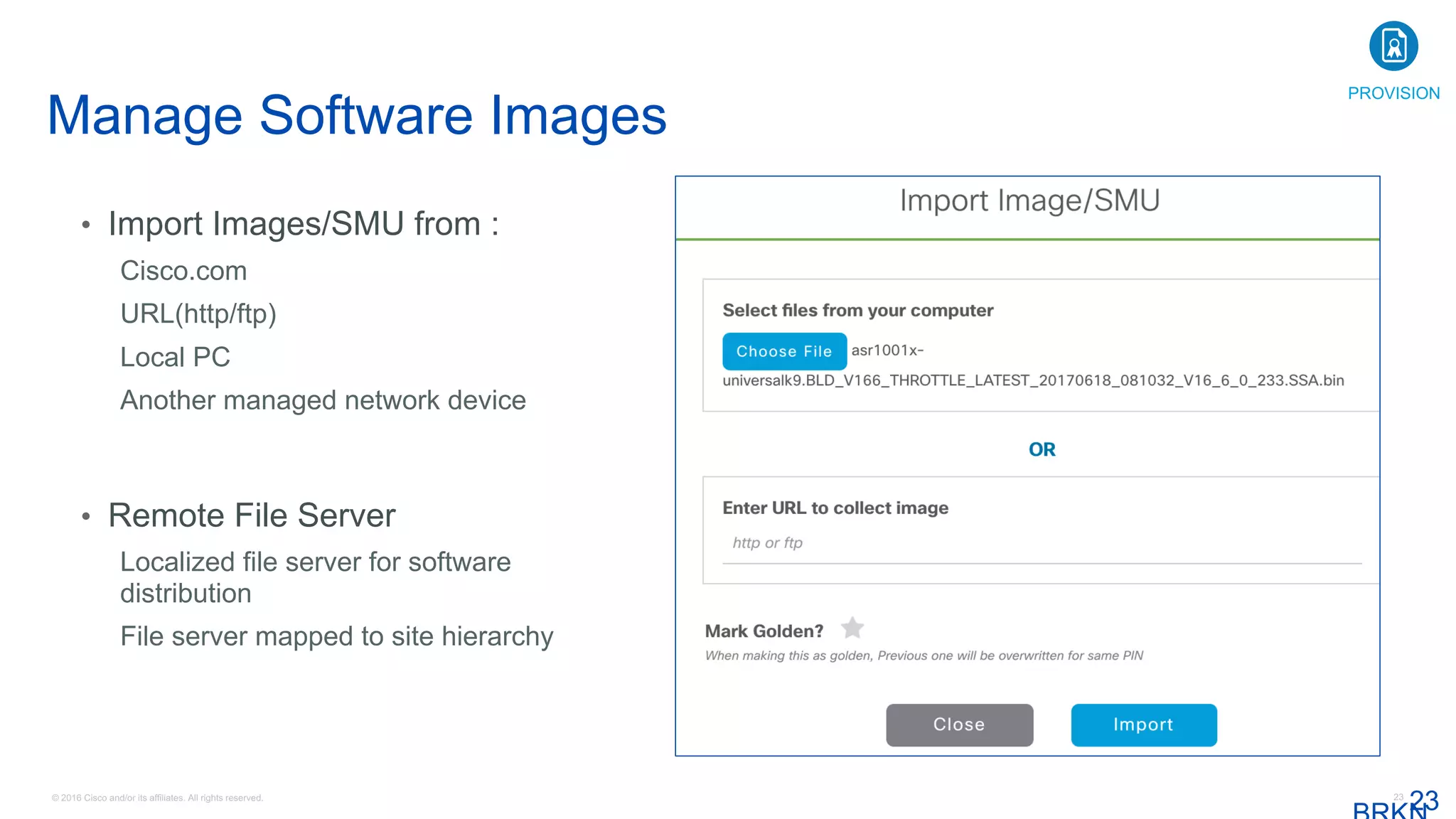 © 2016 Cisco and/or its affiliates. All rights reserved. 23
Manage Software Images
23
• Import Images/SMU from :
Cisco.com
URL(http/ftp)
Local PC
Another managed network device
• Remote File Server
Localized file server for software
distribution
File server mapped to site hierarchy
PROVISION
 