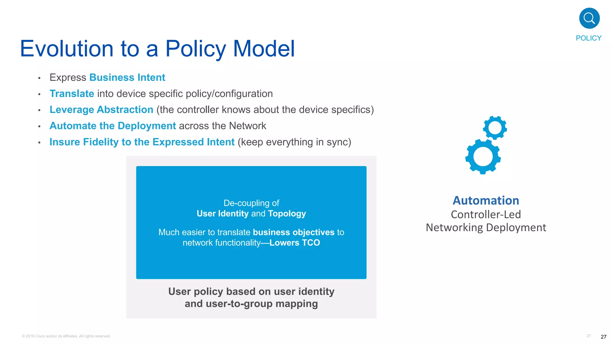 © 2016 Cisco and/or its affiliates. All rights reserved. 27
• Express Business Intent
• Translate into device specific policy/configuration
• Leverage Abstraction (the controller knows about the device specifics)
• Automate the Deployment across the Network
• Insure Fidelity to the Expressed Intent (keep everything in sync)
User policy based on user identity
and user-to-group mapping
Employee
(managed asset)
Employee
(Registered BYOD)
Employee
(Unknown BYOD)
ENG VDI System
PERMIT
PERMIT
DENY
DENY
DENY
DENY
DENY
PERMIT
PERMIT
PERMIT
PERMIT
PERMIT
Production Servers Development Servers Internet Access
Protected Assets
Source
De-coupling of
User Identity and Topology
Much easier to translate business objectives to
network functionality—Lowers TCO
Automation
Controller-Led	
Networking	Deployment
Evolution to a Policy Model
27
POLICY
 