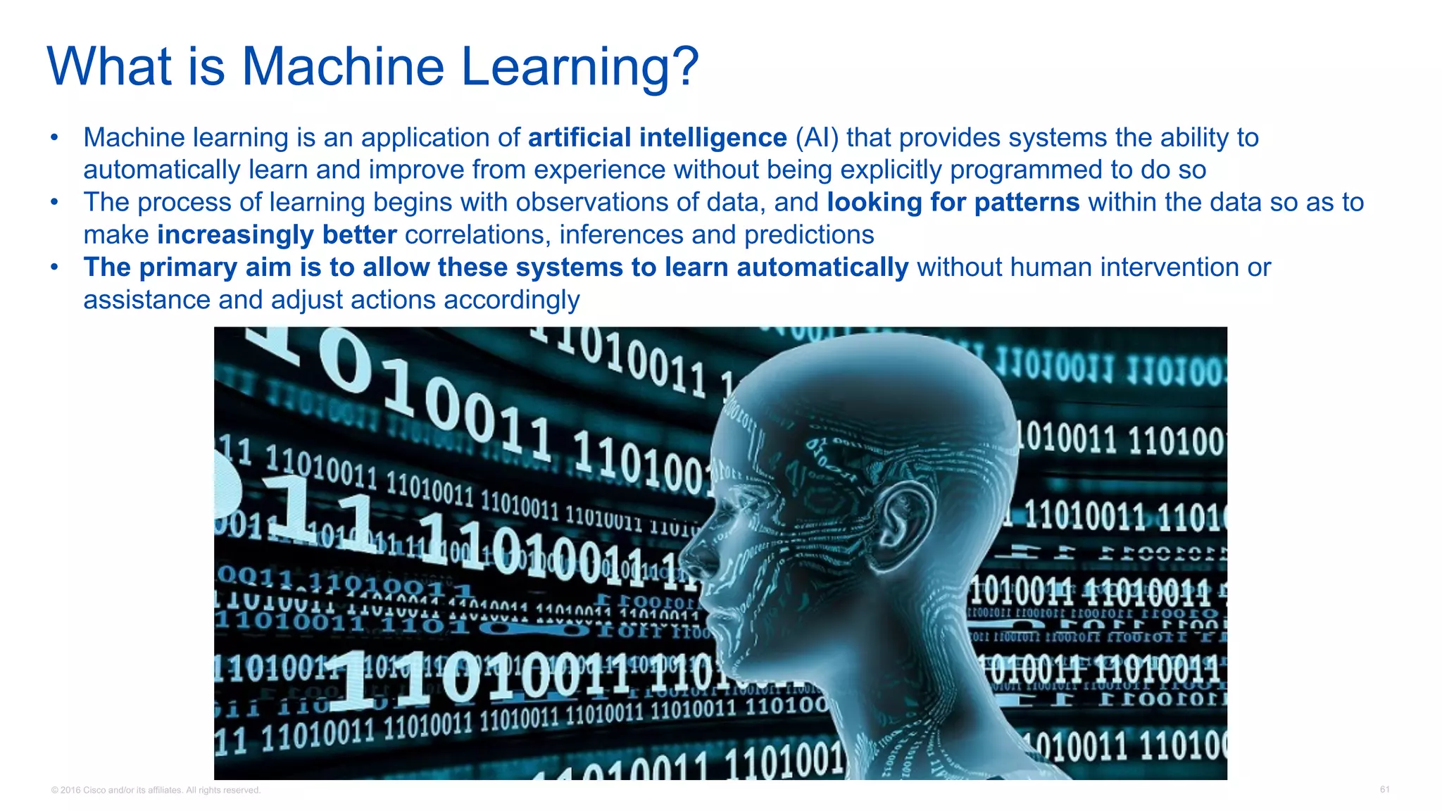 © 2016 Cisco and/or its affiliates. All rights reserved. 61
What is Machine Learning?
• Machine learning is an application of artificial intelligence (AI) that provides systems the ability to
automatically learn and improve from experience without being explicitly programmed to do so
• The process of learning begins with observations of data, and looking for patterns within the data so as to
make increasingly better correlations, inferences and predictions
• The primary aim is to allow these systems to learn automatically without human intervention or
assistance and adjust actions accordingly
 