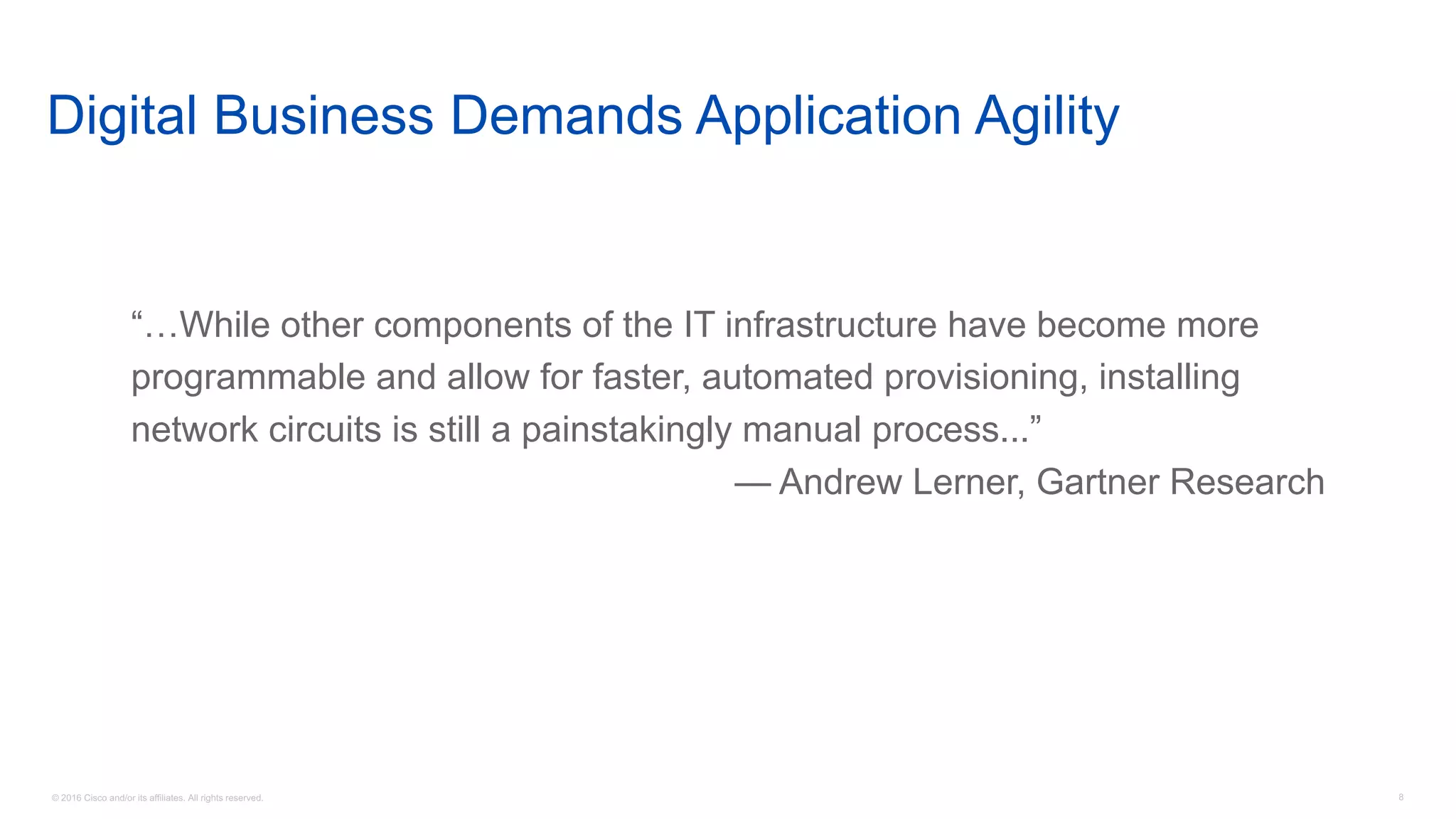 © 2016 Cisco and/or its affiliates. All rights reserved. 8
Digital Business Demands Application Agility
“…While other components of the IT infrastructure have become more
programmable and allow for faster, automated provisioning, installing
network circuits is still a painstakingly manual process...”
— Andrew Lerner, Gartner Research
 