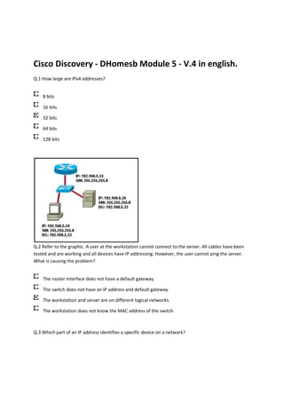 Cisco Discovery - DHomesb Module 5 - V.4 in english.
Q.1 How large are IPv4 addresses?


    8 bits

    16 bits

    32 bits

    64 bits

    128 bits




Q.2 Refer to the graphic. A user at the workstation cannot connect to the server. All cables have been
tested and are working and all devices have IP addressing. However, the user cannot ping the server.
What is causing the problem?


    The router interface does not have a default gateway.

    The switch does not have an IP address and default gateway.

    The workstation and server are on different logical networks.

    The workstation does not know the MAC address of the switch.



Q.3 Which part of an IP address identifies a specific device on a network?
 