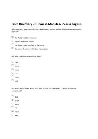 Cisco Discovery - DHomesb Module 6 - V.4 in english.
Q.1 A user types www.cisco.com into a web browser address textbox. What does www.cisco.com
represent?


    the IP address of a web server

    a physical network address

    the closest router interface to the source

    the source IP address in the data transmission



Q.2 What type of server would use IMAP?


    DNS

    DHCP

    e-mail

    FTP

    Telnet

    web



Q.3 Which type of server would most likely be used first by a network client in a corporate
environment?


    DNS

    DHCP

    e-mail

    FTP

    Telnet

    web
 