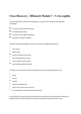 Cisco Discovery - DHomesb Module 7 - V.4 in english.

Q.1 Why is IEEE 802.11 wireless technology able to transmit further distances than Bluetooth
technology?


    transmits at much lower frequencies

    has higher power output

    transmits at much higher frequencies

    uses better encryption methods



Q.2 What are three advantages of wireless over wired technology? (Choose three.)


    more secure

    longer range

    anytime, anywhere connectivity

    easy and inexpensive to install

    ease of using licensed air space

    ease of adding additional devices



Q.3 What are two benefits of wireless networking over wired networking? (Choose two.)


    speed

    security

    mobility

    reduced installation time

    allows users to share more resources

    not susceptible to interference from other devices



Q.4 A technician has been asked to provide wireless connectivity to the wired Ethernet network of a
building. Which three factors affect the number of access points needed? (Choose three.)
 