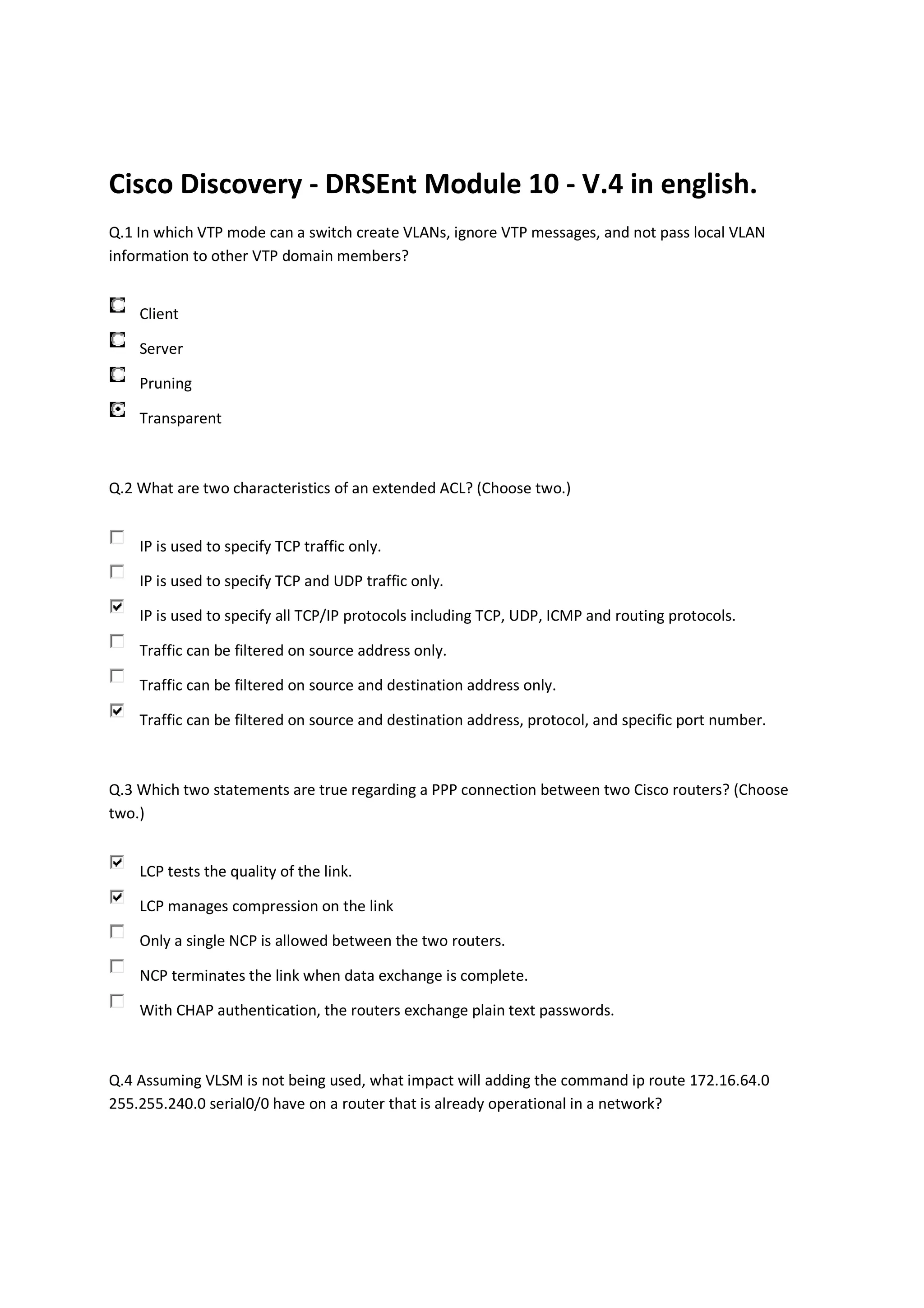 Cisco Discovery - DRSEnt Module 10 - V.4 in english.
Q.1 In which VTP mode can a switch create VLANs, ignore VTP messages, and not pass local VLAN
information to other VTP domain members?


    Client

    Server

    Pruning

    Transparent



Q.2 What are two characteristics of an extended ACL? (Choose two.)


    IP is used to specify TCP traffic only.

    IP is used to specify TCP and UDP traffic only.

    IP is used to specify all TCP/IP protocols including TCP, UDP, ICMP and routing protocols.

    Traffic can be filtered on source address only.

    Traffic can be filtered on source and destination address only.

    Traffic can be filtered on source and destination address, protocol, and specific port number.



Q.3 Which two statements are true regarding a PPP connection between two Cisco routers? (Choose
two.)


    LCP tests the quality of the link.

    LCP manages compression on the link

    Only a single NCP is allowed between the two routers.

    NCP terminates the link when data exchange is complete.

    With CHAP authentication, the routers exchange plain text passwords.



Q.4 Assuming VLSM is not being used, what impact will adding the command ip route 172.16.64.0
255.255.240.0 serial0/0 have on a router that is already operational in a network?
 