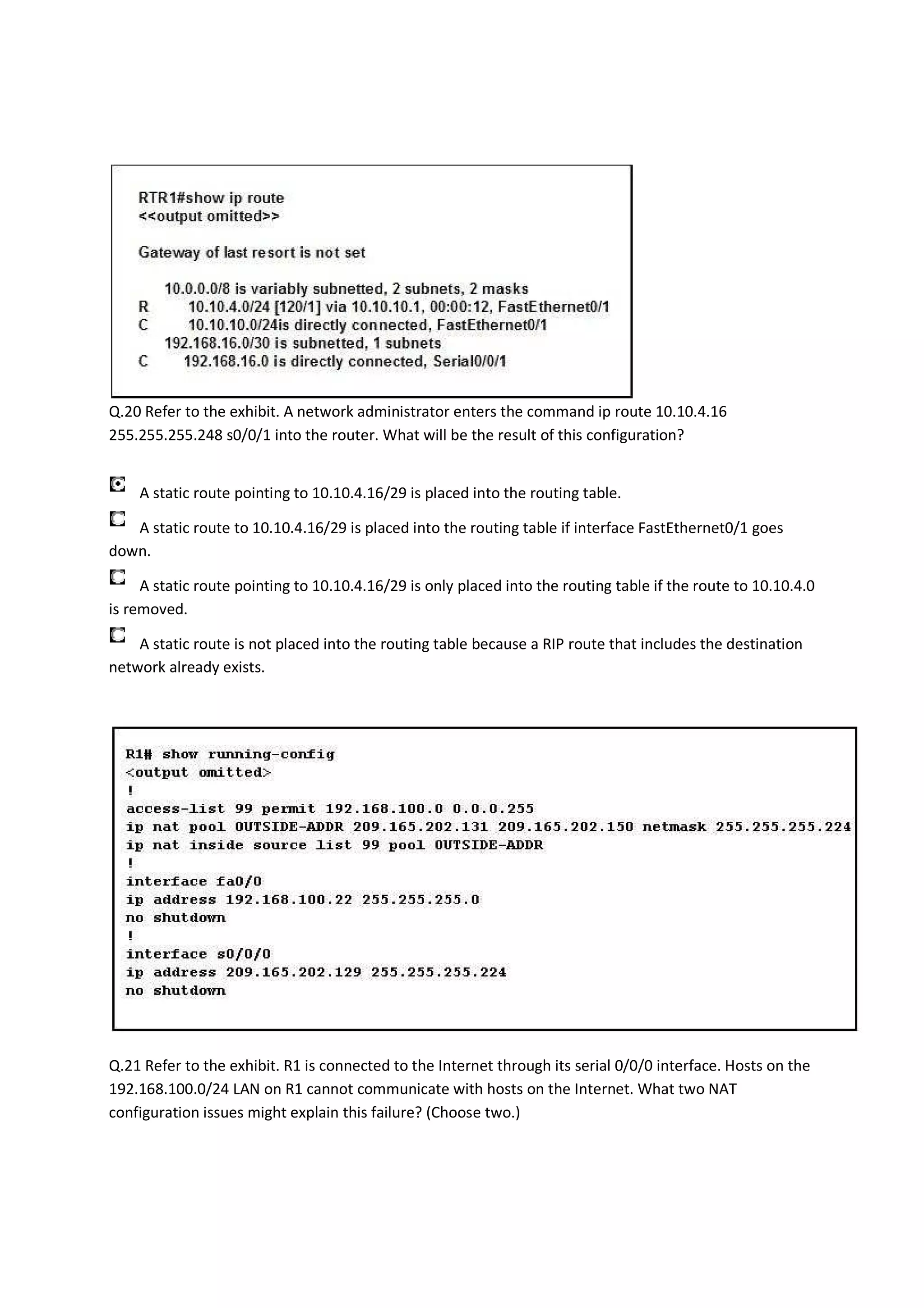 Q.20 Refer to the exhibit. A network administrator enters the command ip route 10.10.4.16
255.255.255.248 s0/0/1 into the router. What will be the result of this configuration?


    A static route pointing to 10.10.4.16/29 is placed into the routing table.

   A static route to 10.10.4.16/29 is placed into the routing table if interface FastEthernet0/1 goes
down.

     A static route pointing to 10.10.4.16/29 is only placed into the routing table if the route to 10.10.4.0
is removed.

    A static route is not placed into the routing table because a RIP route that includes the destination
network already exists.




Q.21 Refer to the exhibit. R1 is connected to the Internet through its serial 0/0/0 interface. Hosts on the
192.168.100.0/24 LAN on R1 cannot communicate with hosts on the Internet. What two NAT
configuration issues might explain this failure? (Choose two.)
 