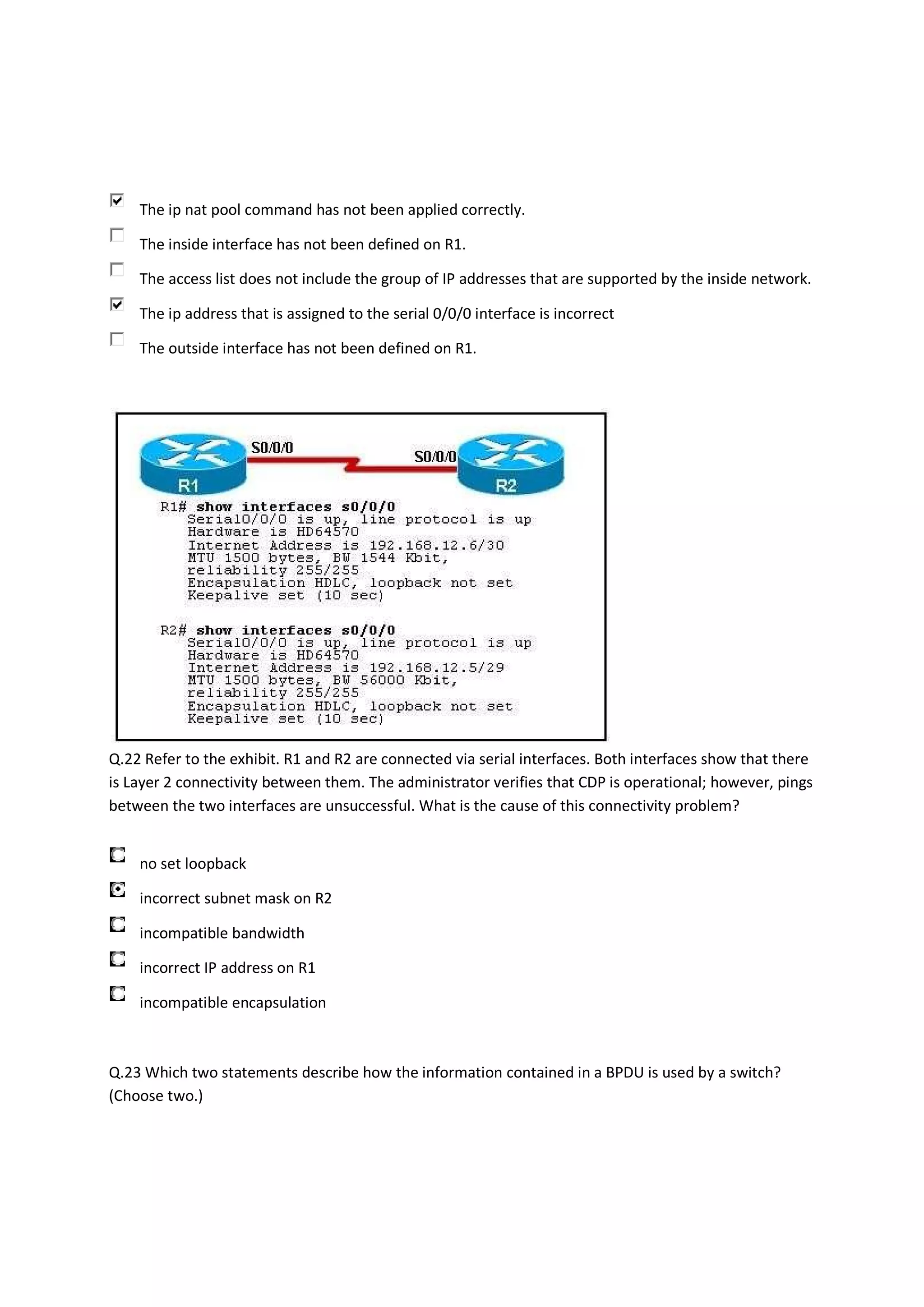 The ip nat pool command has not been applied correctly.

    The inside interface has not been defined on R1.

    The access list does not include the group of IP addresses that are supported by the inside network.

    The ip address that is assigned to the serial 0/0/0 interface is incorrect

    The outside interface has not been defined on R1.




Q.22 Refer to the exhibit. R1 and R2 are connected via serial interfaces. Both interfaces show that there
is Layer 2 connectivity between them. The administrator verifies that CDP is operational; however, pings
between the two interfaces are unsuccessful. What is the cause of this connectivity problem?


    no set loopback

    incorrect subnet mask on R2

    incompatible bandwidth

    incorrect IP address on R1

    incompatible encapsulation



Q.23 Which two statements describe how the information contained in a BPDU is used by a switch?
(Choose two.)
 