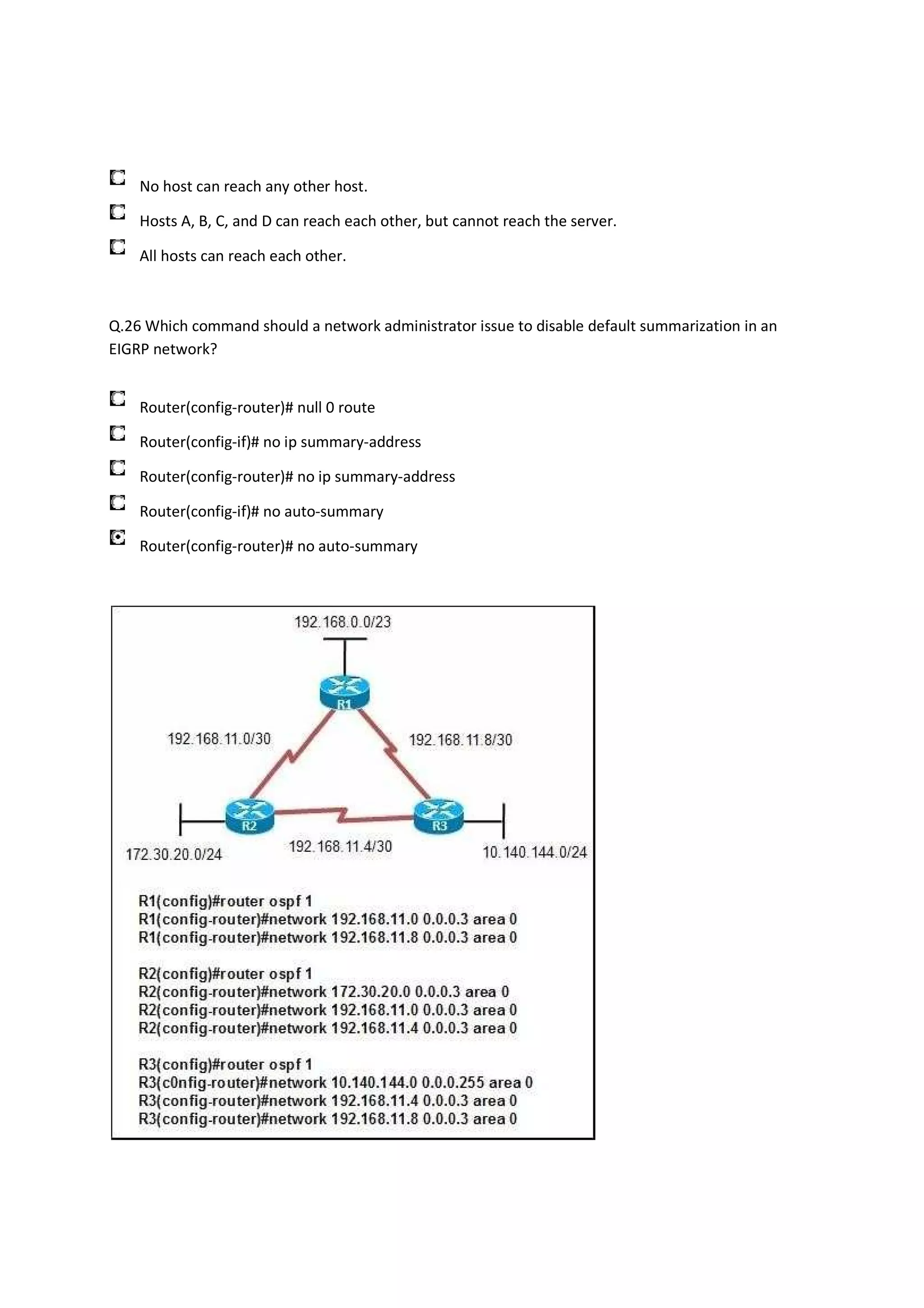 No host can reach any other host.

    Hosts A, B, C, and D can reach each other, but cannot reach the server.

    All hosts can reach each other.



Q.26 Which command should a network administrator issue to disable default summarization in an
EIGRP network?


    Router(config-router)# null 0 route

    Router(config-if)# no ip summary-address

    Router(config-router)# no ip summary-address

    Router(config-if)# no auto-summary

    Router(config-router)# no auto-summary
 