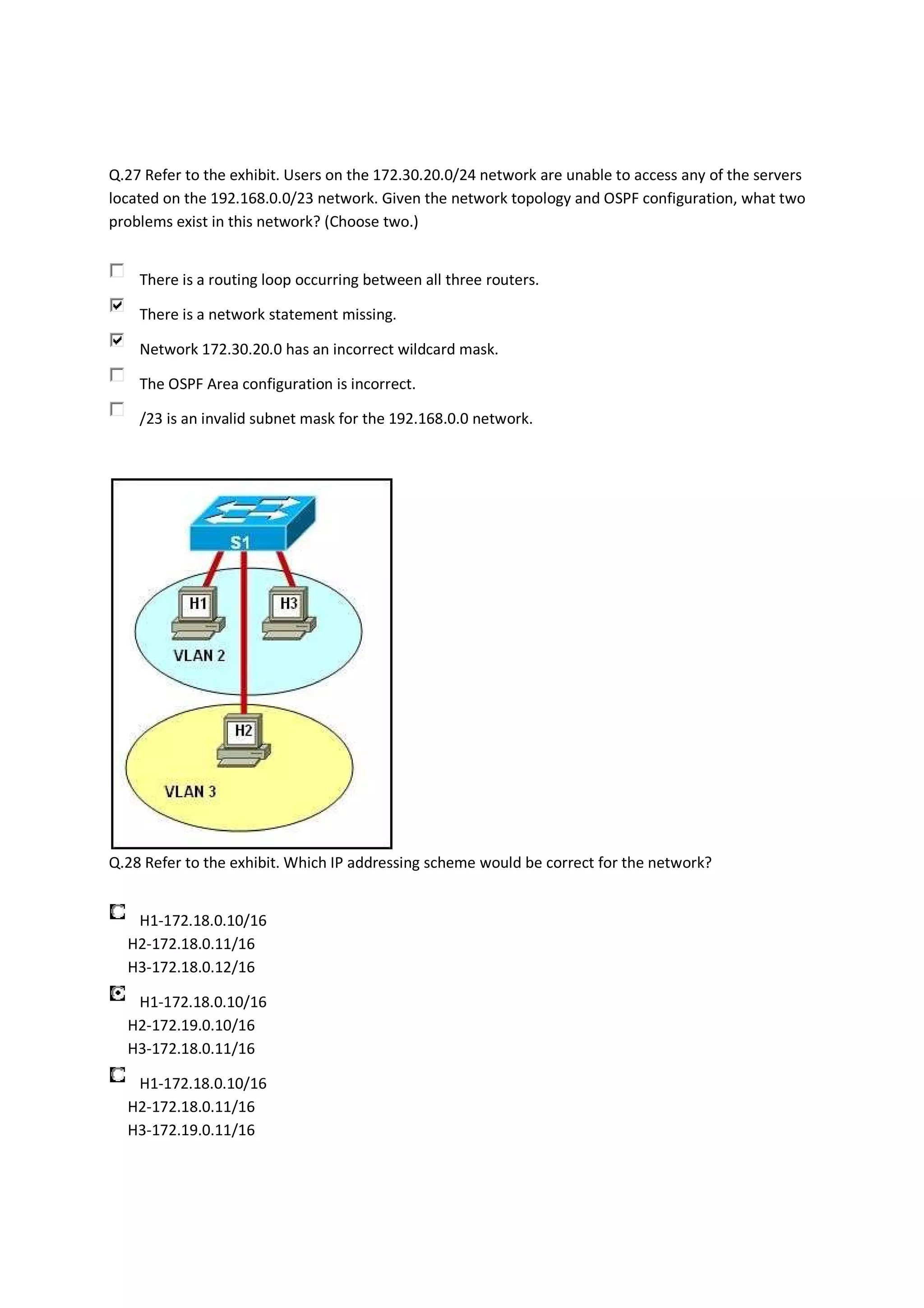 Q.27 Refer to the exhibit. Users on the 172.30.20.0/24 network are unable to access any of the servers
located on the 192.168.0.0/23 network. Given the network topology and OSPF configuration, what two
problems exist in this network? (Choose two.)


    There is a routing loop occurring between all three routers.

    There is a network statement missing.

    Network 172.30.20.0 has an incorrect wildcard mask.

    The OSPF Area configuration is incorrect.

    /23 is an invalid subnet mask for the 192.168.0.0 network.




Q.28 Refer to the exhibit. Which IP addressing scheme would be correct for the network?


   H1-172.18.0.10/16
  H2-172.18.0.11/16
  H3-172.18.0.12/16

   H1-172.18.0.10/16
  H2-172.19.0.10/16
  H3-172.18.0.11/16

   H1-172.18.0.10/16
  H2-172.18.0.11/16
  H3-172.19.0.11/16
 