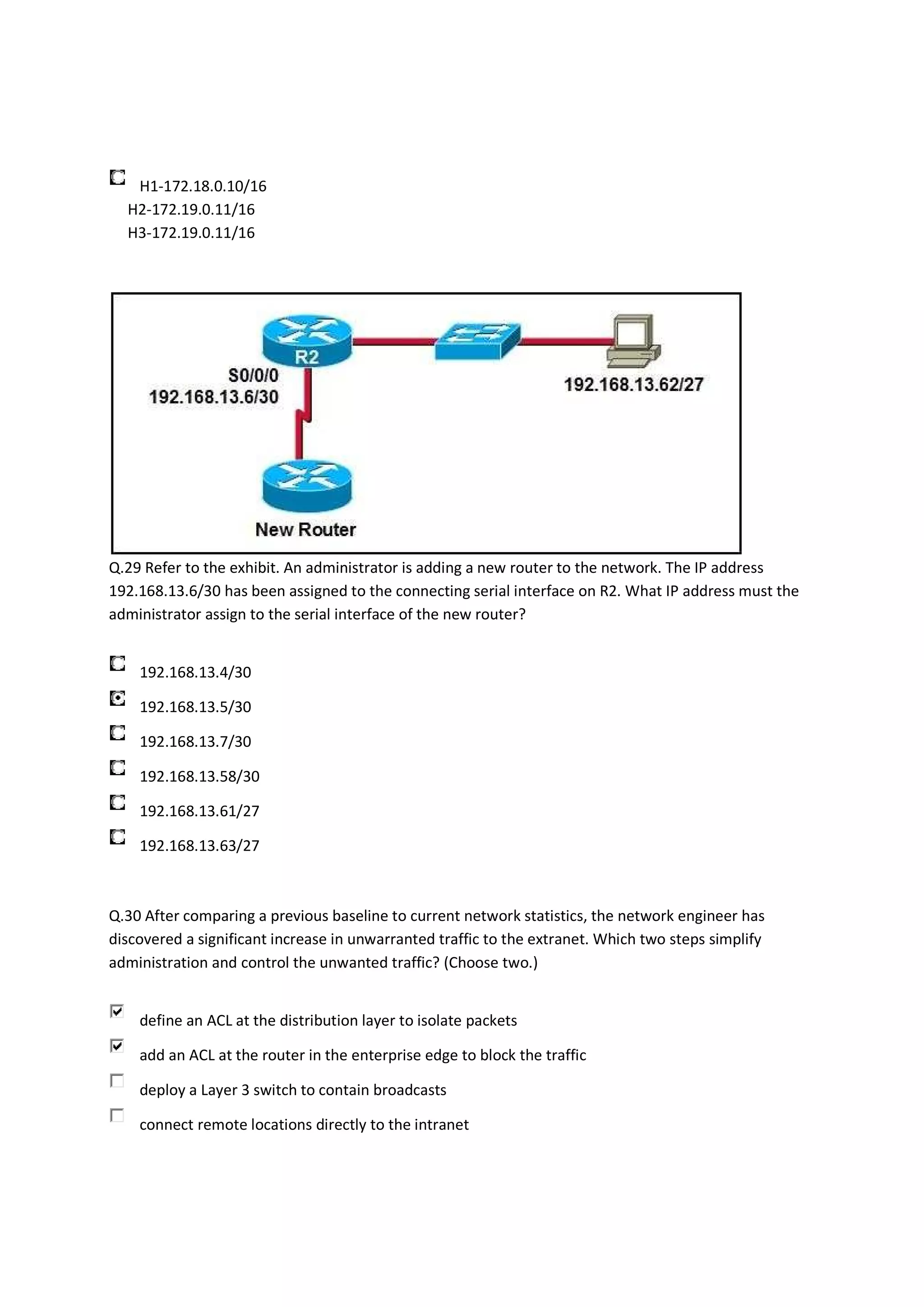 H1-172.18.0.10/16
  H2-172.19.0.11/16
  H3-172.19.0.11/16




Q.29 Refer to the exhibit. An administrator is adding a new router to the network. The IP address
192.168.13.6/30 has been assigned to the connecting serial interface on R2. What IP address must the
administrator assign to the serial interface of the new router?


    192.168.13.4/30

    192.168.13.5/30

    192.168.13.7/30

    192.168.13.58/30

    192.168.13.61/27

    192.168.13.63/27



Q.30 After comparing a previous baseline to current network statistics, the network engineer has
discovered a significant increase in unwarranted traffic to the extranet. Which two steps simplify
administration and control the unwanted traffic? (Choose two.)


    define an ACL at the distribution layer to isolate packets

    add an ACL at the router in the enterprise edge to block the traffic

    deploy a Layer 3 switch to contain broadcasts

    connect remote locations directly to the intranet
 