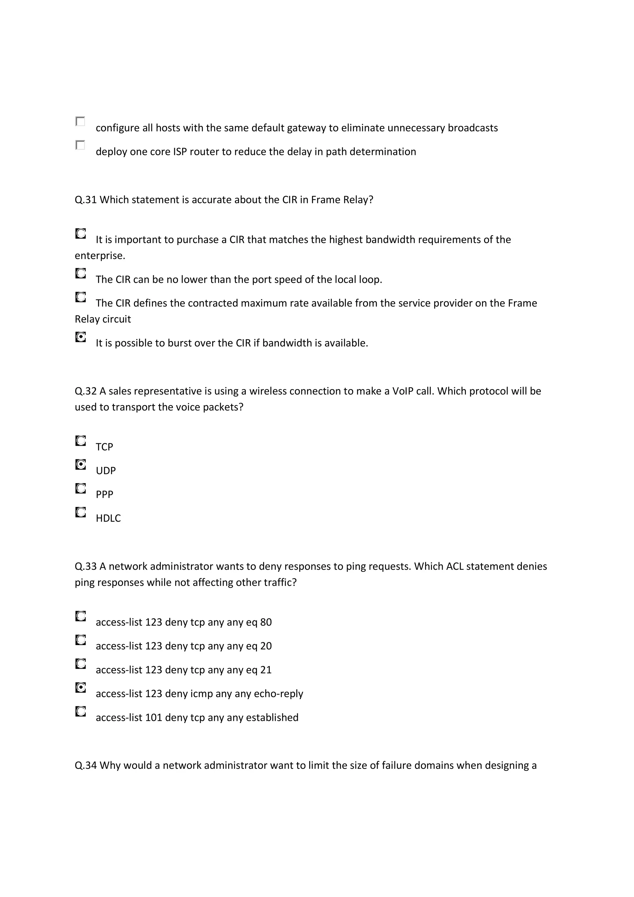 configure all hosts with the same default gateway to eliminate unnecessary broadcasts

    deploy one core ISP router to reduce the delay in path determination



Q.31 Which statement is accurate about the CIR in Frame Relay?


    It is important to purchase a CIR that matches the highest bandwidth requirements of the
enterprise.

    The CIR can be no lower than the port speed of the local loop.

    The CIR defines the contracted maximum rate available from the service provider on the Frame
Relay circuit

    It is possible to burst over the CIR if bandwidth is available.



Q.32 A sales representative is using a wireless connection to make a VoIP call. Which protocol will be
used to transport the voice packets?


    TCP

    UDP

    PPP

    HDLC



Q.33 A network administrator wants to deny responses to ping requests. Which ACL statement denies
ping responses while not affecting other traffic?


    access-list 123 deny tcp any any eq 80

    access-list 123 deny tcp any any eq 20

    access-list 123 deny tcp any any eq 21

    access-list 123 deny icmp any any echo-reply

    access-list 101 deny tcp any any established



Q.34 Why would a network administrator want to limit the size of failure domains when designing a
 