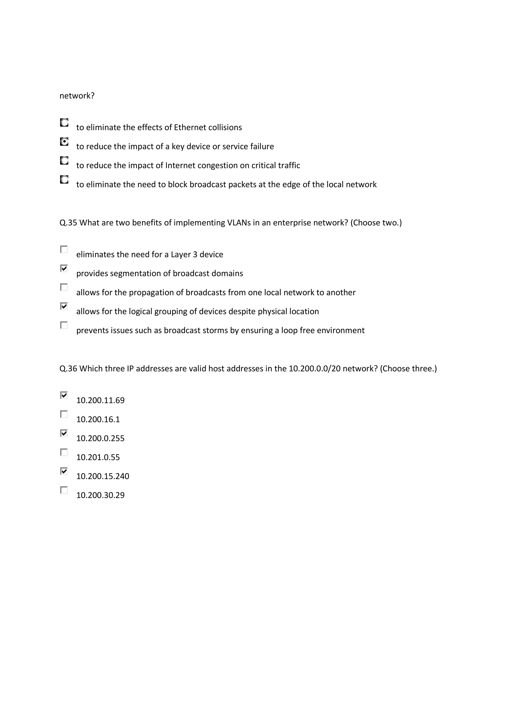 network?


    to eliminate the effects of Ethernet collisions

    to reduce the impact of a key device or service failure

    to reduce the impact of Internet congestion on critical traffic

    to eliminate the need to block broadcast packets at the edge of the local network



Q.35 What are two benefits of implementing VLANs in an enterprise network? (Choose two.)


    eliminates the need for a Layer 3 device

    provides segmentation of broadcast domains

    allows for the propagation of broadcasts from one local network to another

    allows for the logical grouping of devices despite physical location

    prevents issues such as broadcast storms by ensuring a loop free environment



Q.36 Which three IP addresses are valid host addresses in the 10.200.0.0/20 network? (Choose three.)


    10.200.11.69

    10.200.16.1

    10.200.0.255

    10.201.0.55

    10.200.15.240

    10.200.30.29
 