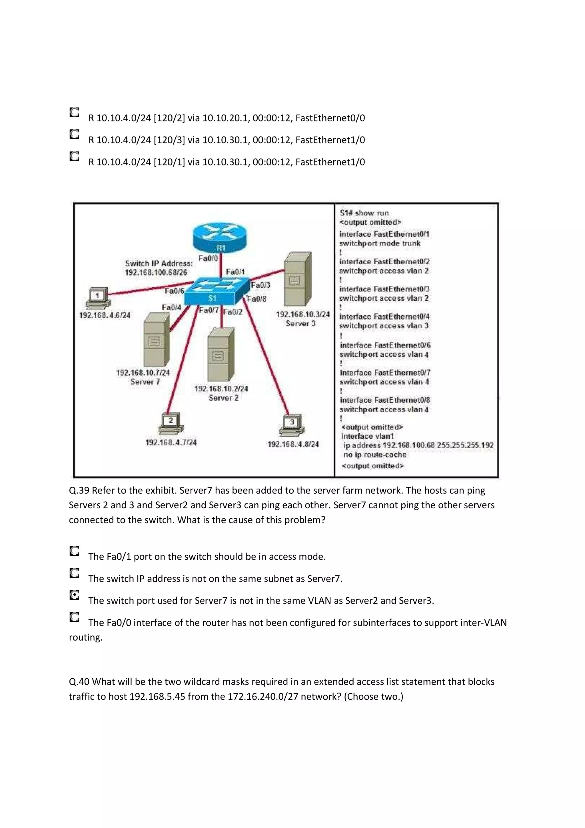 R 10.10.4.0/24 [120/2] via 10.10.20.1, 00:00:12, FastEthernet0/0

    R 10.10.4.0/24 [120/3] via 10.10.30.1, 00:00:12, FastEthernet1/0

    R 10.10.4.0/24 [120/1] via 10.10.30.1, 00:00:12, FastEthernet1/0




Q.39 Refer to the exhibit. Server7 has been added to the server farm network. The hosts can ping
Servers 2 and 3 and Server2 and Server3 can ping each other. Server7 cannot ping the other servers
connected to the switch. What is the cause of this problem?


    The Fa0/1 port on the switch should be in access mode.

    The switch IP address is not on the same subnet as Server7.

    The switch port used for Server7 is not in the same VLAN as Server2 and Server3.

    The Fa0/0 interface of the router has not been configured for subinterfaces to support inter-VLAN
routing.



Q.40 What will be the two wildcard masks required in an extended access list statement that blocks
traffic to host 192.168.5.45 from the 172.16.240.0/27 network? (Choose two.)
 
